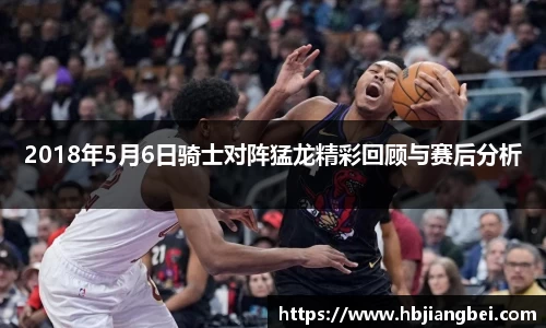 2018年5月6日骑士对阵猛龙精彩回顾与赛后分析